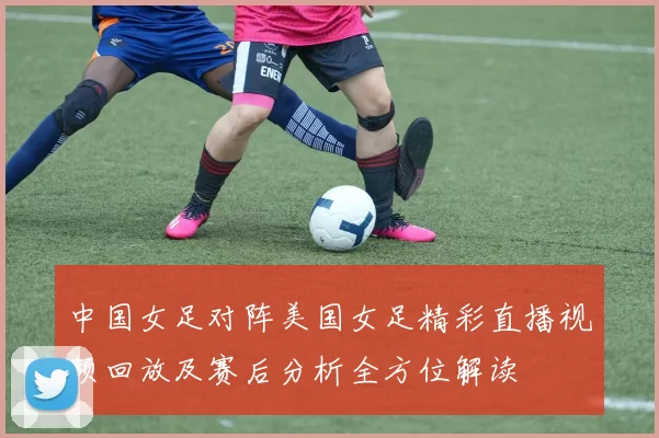 中国女足对阵美国女足精彩直播视频回放及赛后分析全方位解读