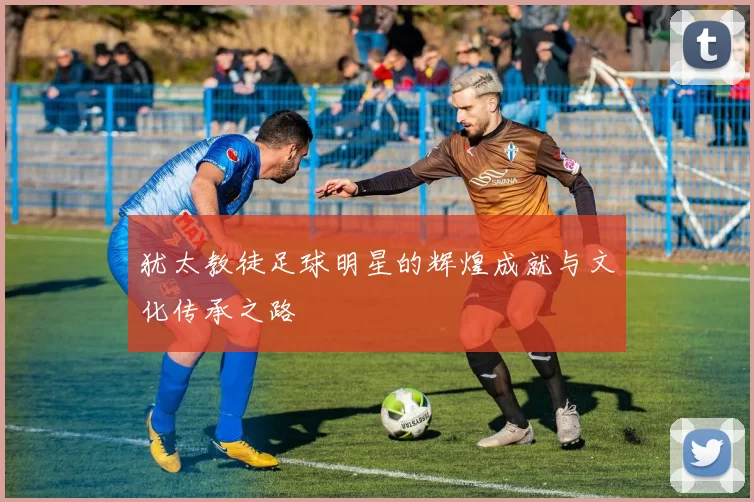 犹太教徒足球明星的辉煌成就与文化传承之路