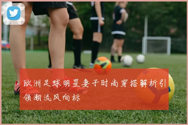 欧洲足球明星妻子时尚穿搭解析引领潮流风向标