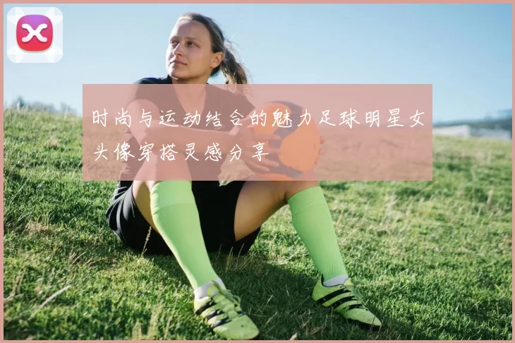 时尚与运动结合的魅力足球明星女头像穿搭灵感分享