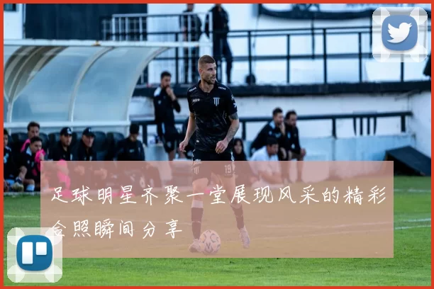 足球明星齐聚一堂展现风采的精彩合照瞬间分享