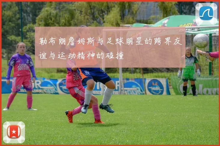 勒布朗詹姆斯与足球明星的跨界友谊与运动精神的碰撞