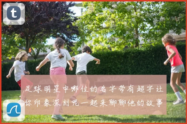 足球明星中哪位的名字带有超字让你印象深刻呢一起来聊聊他的故事和成就