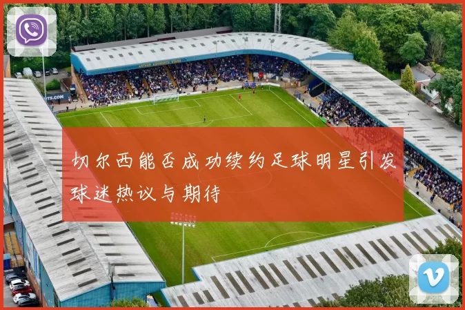 切尔西能否成功续约足球明星引发球迷热议与期待