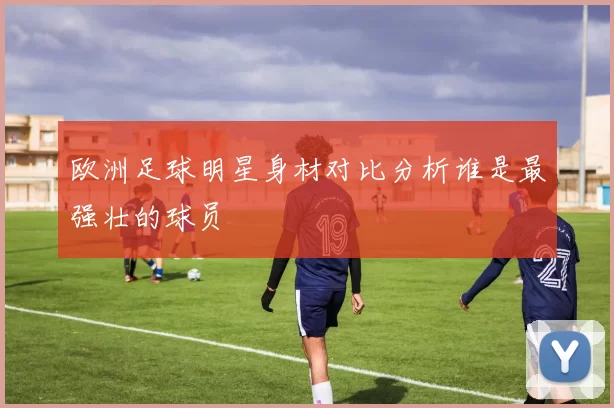 欧洲足球明星身材对比分析谁是最强壮的球员