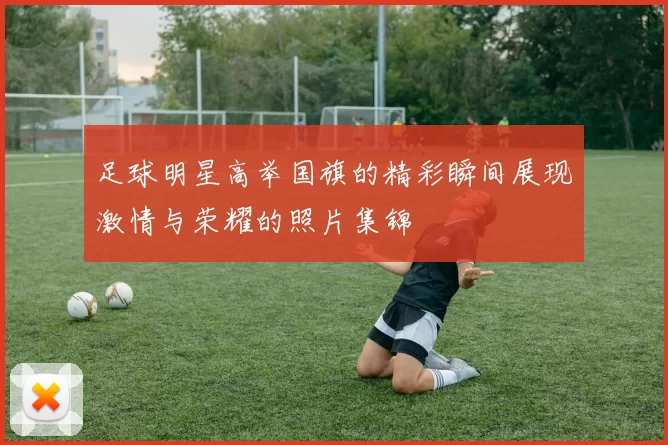 足球明星高举国旗的精彩瞬间展现激情与荣耀的照片集锦