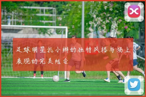 足球明星扎小辫的独特风格与场上表现的完美结合