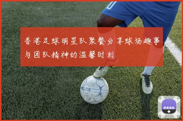香港足球明星队聚餐分享球场趣事与团队精神的温馨时刻