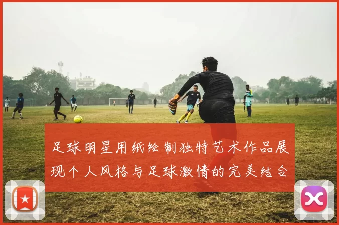 足球明星用纸绘制独特艺术作品展现个人风格与足球激情的完美结合