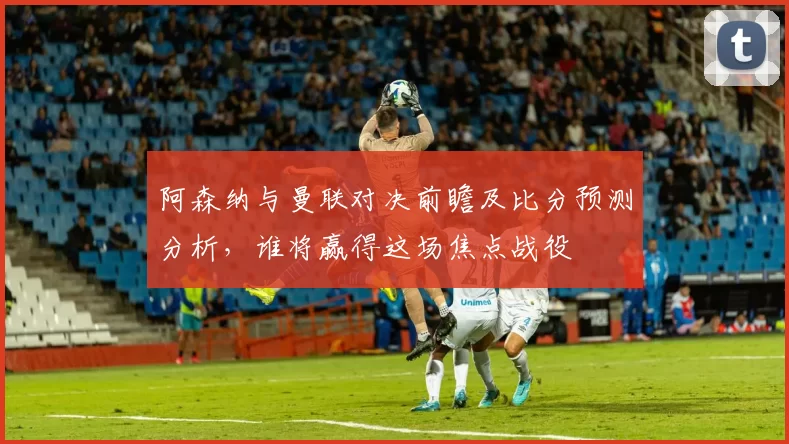 阿森纳与曼联对决前瞻及比分预测分析，谁将赢得这场焦点战役