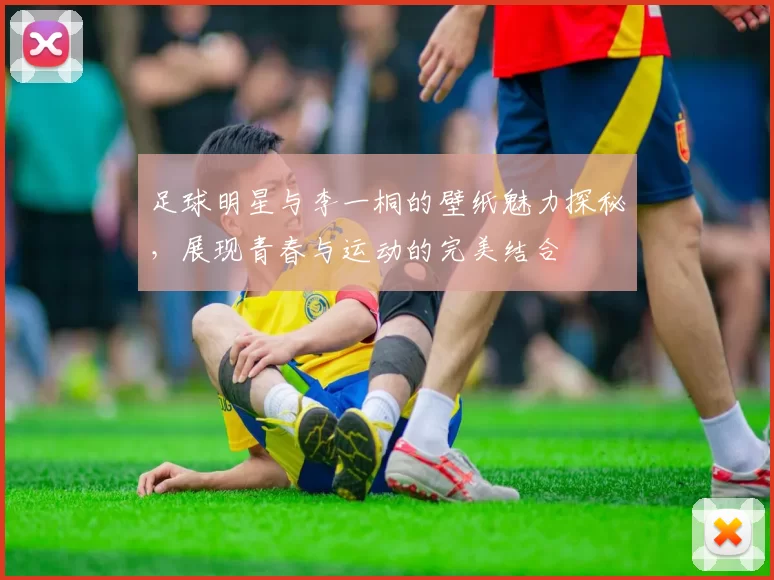 足球明星与李一桐的壁纸魅力探秘，展现青春与运动的完美结合