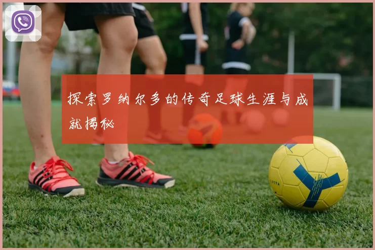 探索罗纳尔多的传奇足球生涯与成就揭秘
