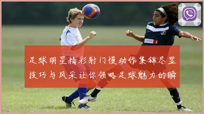 足球明星精彩射门慢动作集锦尽显技巧与风采让你领略足球魅力的瞬间