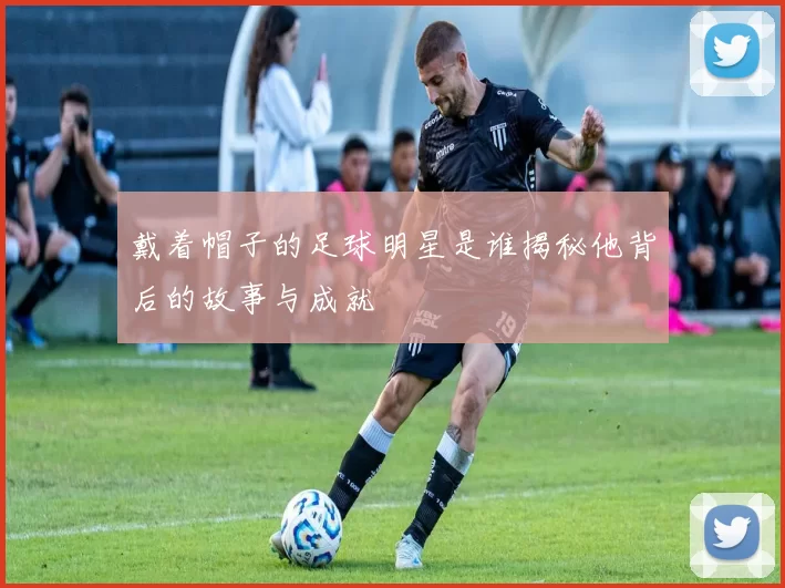 戴着帽子的足球明星是谁揭秘他背后的故事与成就