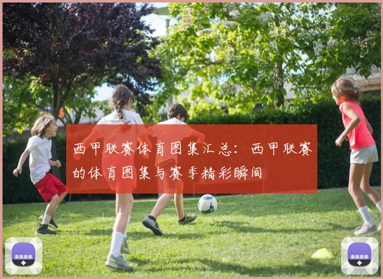西甲联赛体育图集汇总：西甲联赛的体育图集与赛季精彩瞬间