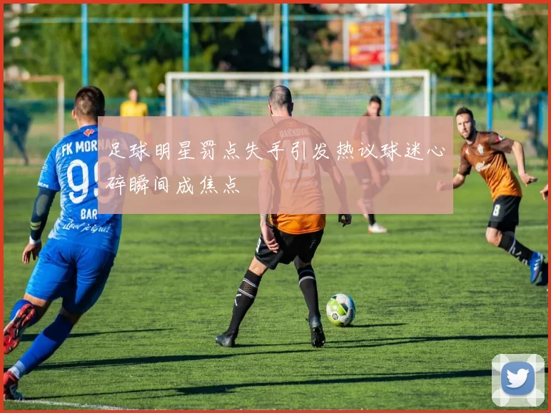 足球明星罚点失手引发热议球迷心碎瞬间成焦点