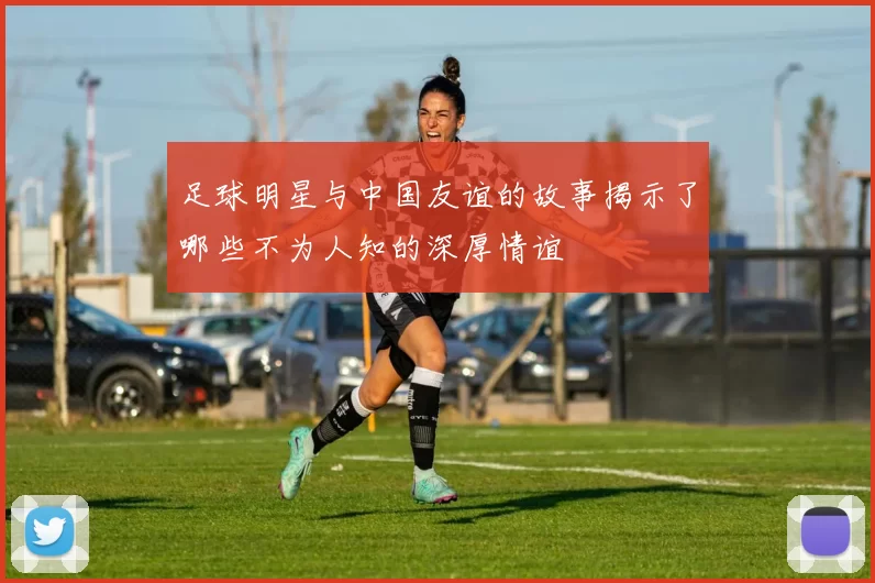 足球明星与中国友谊的故事揭示了哪些不为人知的深厚情谊