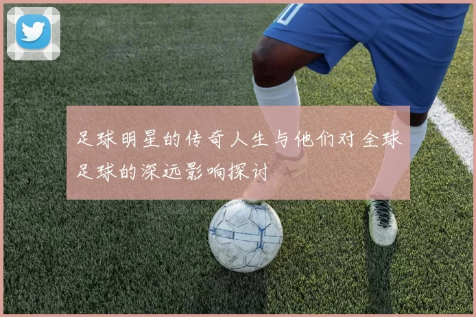 足球明星的传奇人生与他们对全球足球的深远影响探讨