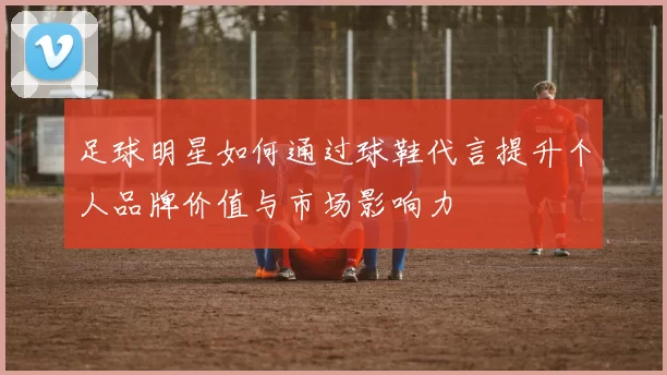 足球明星如何通过球鞋代言提升个人品牌价值与市场影响力