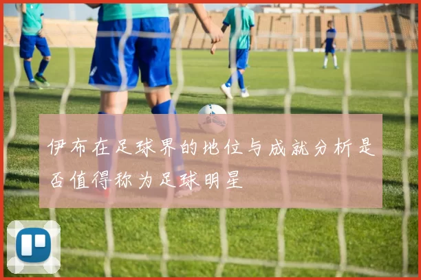 伊布在足球界的地位与成就分析是否值得称为足球明星