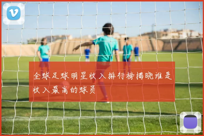 全球足球明星收入排行榜揭晓谁是收入最高的球员