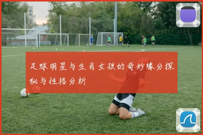 足球明星与生肖女孩的奇妙缘分探秘与性格分析