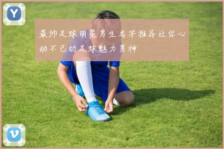 最帅足球明星男生名字推荐让你心动不已的足球魅力男神