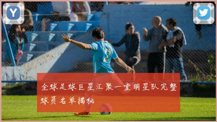 全球足球巨星汇聚一堂明星队完整球员名单揭秘