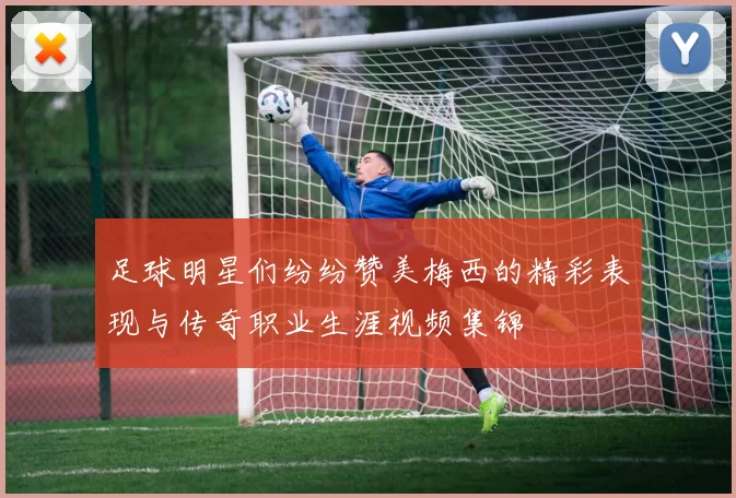 足球明星们纷纷赞美梅西的精彩表现与传奇职业生涯视频集锦