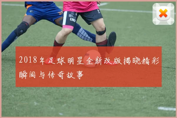 2018年足球明星全新改版揭晓精彩瞬间与传奇故事