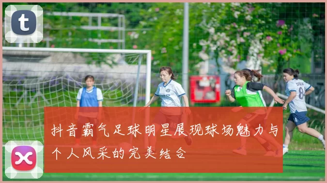 抖音霸气足球明星展现球场魅力与个人风采的完美结合