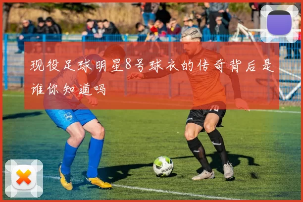 现役足球明星8号球衣的传奇背后是谁你知道吗