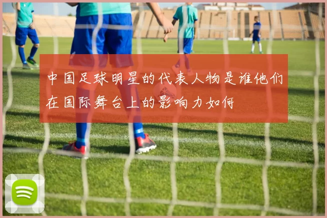 中国足球明星的代表人物是谁他们在国际舞台上的影响力如何