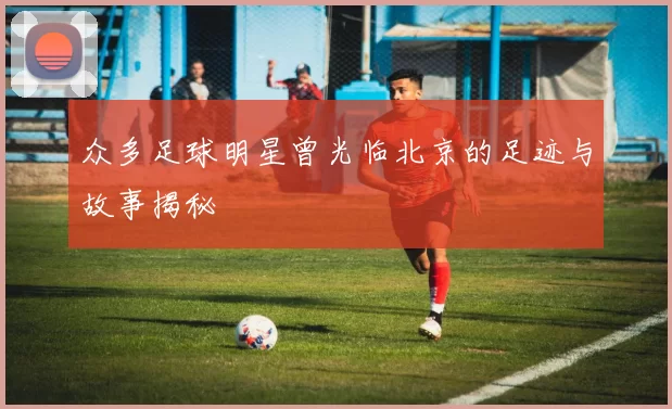 众多足球明星曾光临北京的足迹与故事揭秘