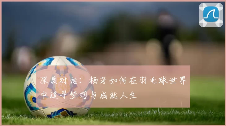 深度对话：杨芳如何在羽毛球世界中追寻梦想与成就人生