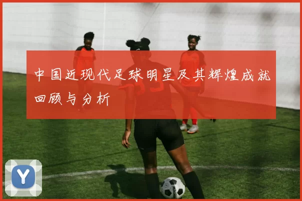 中国近现代足球明星及其辉煌成就回顾与分析