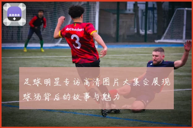 足球明星专访高清图片大集合展现球场背后的故事与魅力