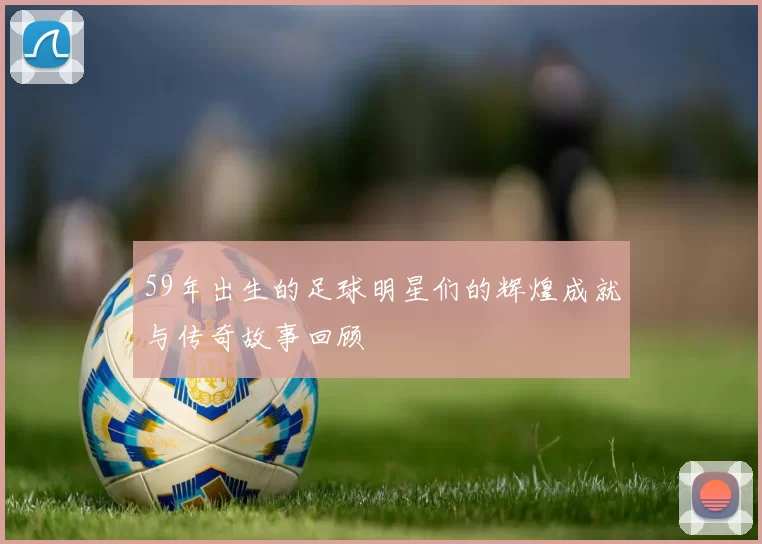 59年出生的足球明星们的辉煌成就与传奇故事回顾