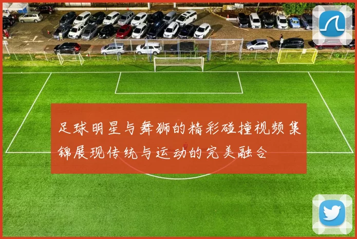 足球明星与舞狮的精彩碰撞视频集锦展现传统与运动的完美融合