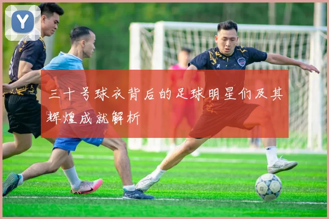 三十号球衣背后的足球明星们及其辉煌成就解析