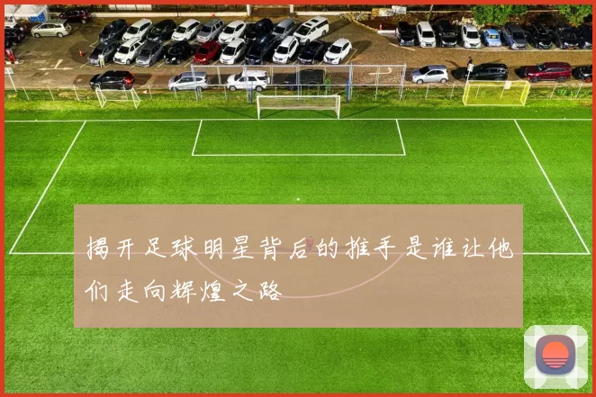 揭开足球明星背后的推手是谁让他们走向辉煌之路