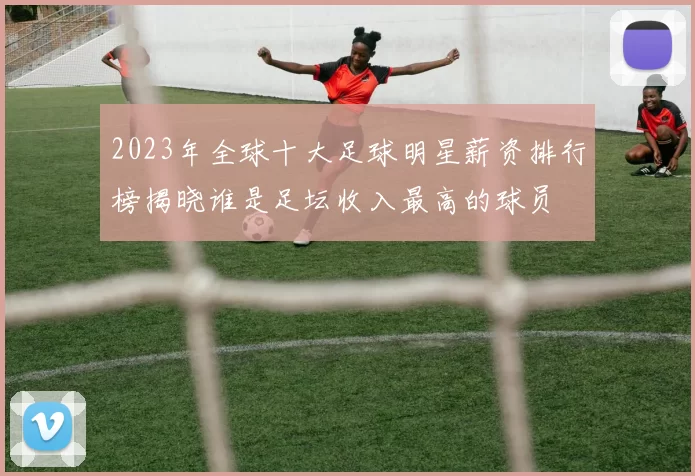 2023年全球十大足球明星薪资排行榜揭晓谁是足坛收入最高的球员