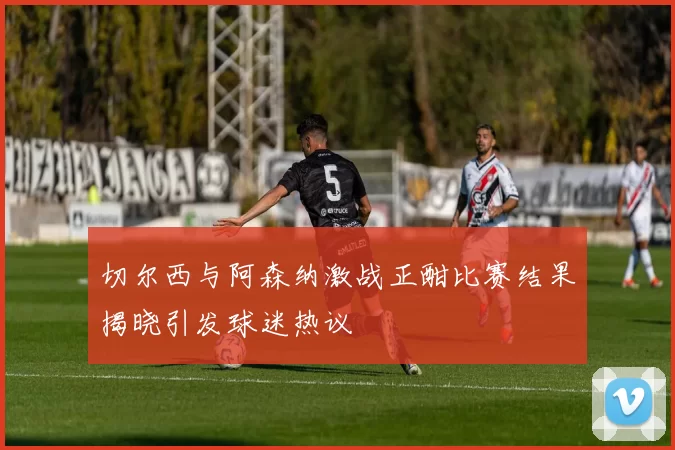 切尔西与阿森纳激战正酣比赛结果揭晓引发球迷热议