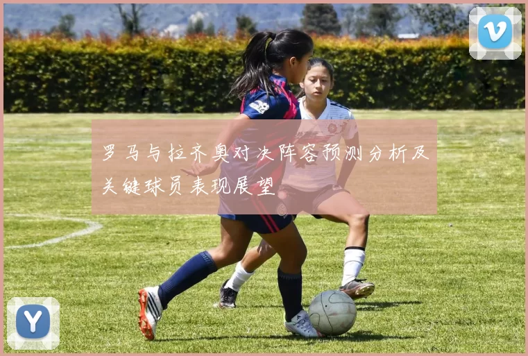罗马与拉齐奥对决阵容预测分析及关键球员表现展望