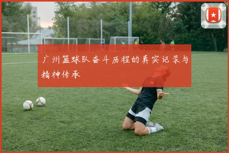 广州篮球队奋斗历程的真实记录与精神传承