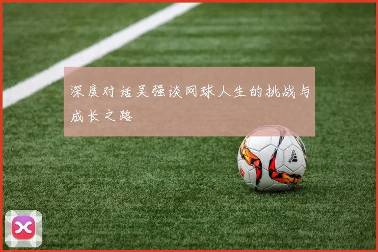 深度对话吴强谈网球人生的挑战与成长之路