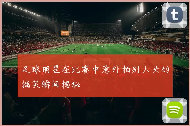 足球明星在比赛中意外拍别人头的搞笑瞬间揭秘