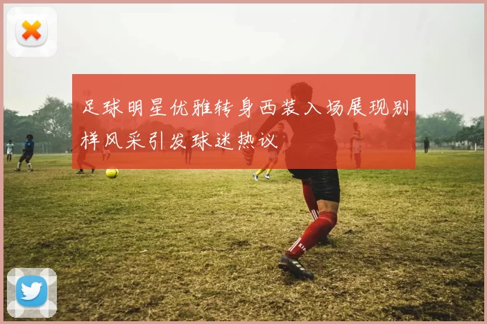 足球明星优雅转身西装入场展现别样风采引发球迷热议