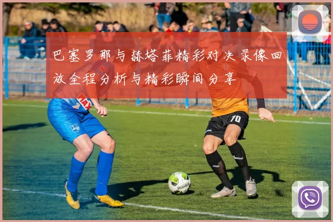 巴塞罗那与赫塔菲精彩对决录像回放全程分析与精彩瞬间分享