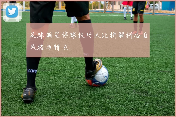足球明星停球技巧大比拼解析各自风格与特点